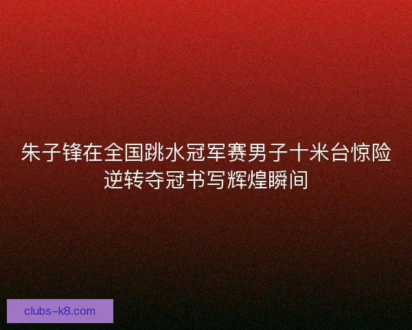 朱子锋在全国跳水冠军赛男子十米台惊险逆转夺冠书写辉煌瞬间