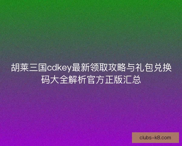 胡莱三国cdkey最新领取攻略与礼包兑换码大全解析官方正版汇总