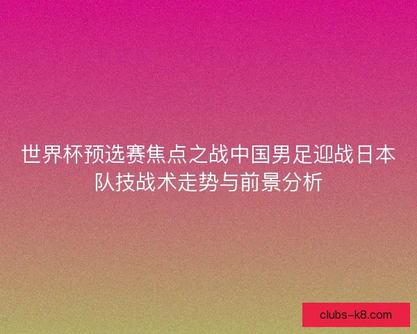 世界杯预选赛焦点之战中国男足迎战日本队技战术走势与前景分析