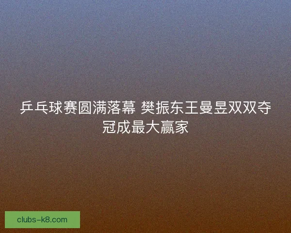 乒乓球赛圆满落幕 樊振东王曼昱双双夺冠成最大赢家